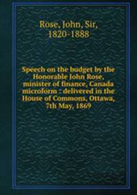 Speech on the budget by the Honorable John Rose, minister of finance, Canada microform : delivered in the House of Commons, Ottawa, 7th May, 1869