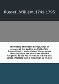 The history of modern Europe, with an account of the decline and fall of the Roman Empire; and a view of the progress of society, from the rise of the modern kingdoms to the Peace of Paris in 1763 in a series of letters from a nobleman to his son