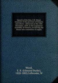 Speech of the Hon. E.B. Wood, treasurer of the province of Ontario microform : delivered on the 10th December, 1869, in the Legislative Assembly of Ontario, on moving the House into committee of supply