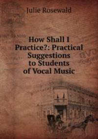 How Shall I Practice?: Practical Suggestions to Students of Vocal Music
