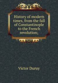 History of modern times, from the fall of Constantinople to the French revolution;