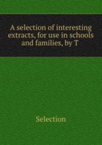 A selection of interesting extracts, for use in schools and families, by T .