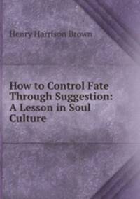 How to Control Fate Through Suggestion: A Lesson in Soul Culture.