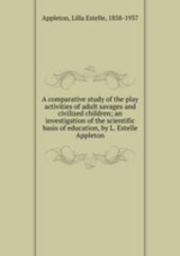 A comparative study of the play activities of adult savages and civilized children; an investigation of the scientific basis of education, by L. Estelle Appleton