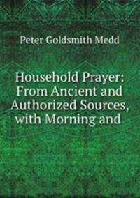 Household Prayer: From Ancient and Authorized Sources, with Morning and .