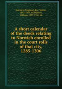 A short calendar of the deeds relating to Norwich enrolled in the court rolls of that city, 1285-1306