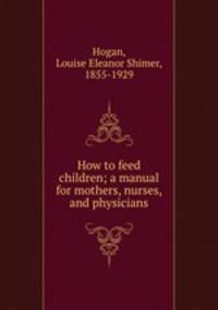 How to feed children; a manual for mothers, nurses, and physicians