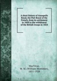 A short history of Annapolis Royal, the Port Royal of the French, from its settlement in 1604 to the withdrawal of the British troops in 1854