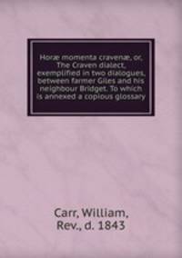 Hor? momenta craven?, or, The Craven dialect, exemplified in two dialogues, between farmer Giles and his neighbour Bridget. To which is annexed a copious glossary