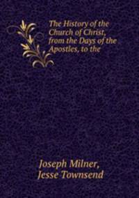The History of the Church of Christ, from the Days of the Apostles, to the .