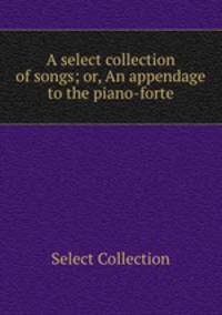A select collection of songs; or, An appendage to the piano-forte