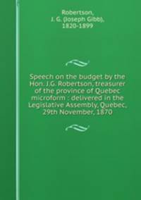 Speech on the budget by the Hon. J.G. Robertson, treasurer of the province of Quebec microform : delivered in the Legislative Assembly, Quebec, 29th November, 1870