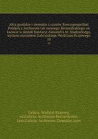 Akta grodzkie i ziemskie z czasw Rzeczypospolitej Polskiej z Archiwum tak zwanego Bernardyskiego we Lwowie w skutek fundacyi Alexandra hr. Stadnickiego, wydane staraniem Galicyjskiego Wydziaau Krajowego. 10