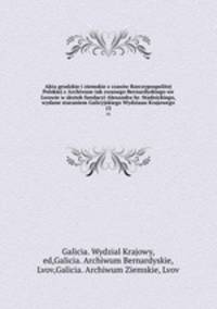 Akta grodzkie i ziemskie z czasw Rzeczypospolitej Polskiej z Archiwum tak zwanego Bernardyskiego we Lwowie w skutek fundacyi Alexandra hr. Stadnickiego, wydane staraniem Galicyjskiego Wydziaau Krajowego. 13