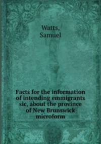 Facts for the information of intending emmigrants sic, about the province of New Brunswick microform
