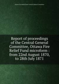 Report of proceedings of the Central General Committee, Ottawa Fire Relief Fund microform : from 22nd August 1870, to 28th July 1871