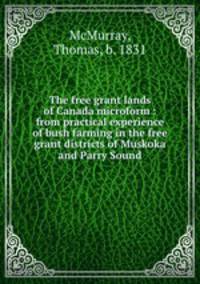 The free grant lands of Canada microform : from practical experience of bush farming in the free grant districts of Muskoka and Parry Sound