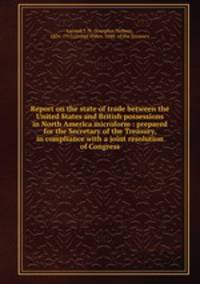 Report on the state of trade between the United States and British possessions in North America microform : prepared for the Secretary of the Treasury, in compliance with a joint resolution of Congress