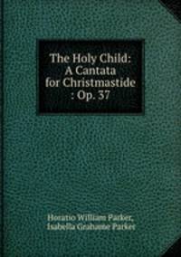 The Holy Child: A Cantata for Christmastide : Op. 37