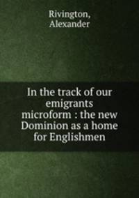 In the track of our emigrants microform : the new Dominion as a home for Englishmen
