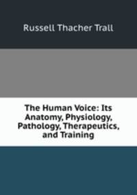The Human Voice: Its Anatomy, Physiology, Pathology, Therapeutics, and Training