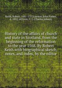 History of the affairs of church and state in Scotland, from the beginning of the reformation to the year 1568. By Robert Keith.with biographical sketch, notes, and index, by the editor
