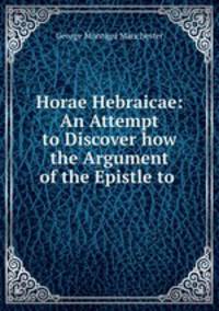 Horae Hebraicae: An Attempt to Discover how the Argument of the Epistle to .