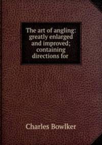 The art of angling: greatly enlarged and improved; containing directions for .