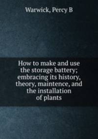 How to make and use the storage battery; embracing its history, theory, maintence, and the installation of plants