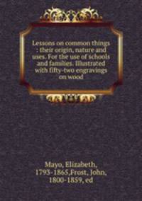 Lessons on common things : their origin, nature and uses. For the use of schools and families. Illustrated with fifty-two engravings on wood
