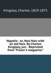 Hypatia : or, New foes with an old face. By Charles Kinglsey, jun. . Reprinted from "Fraser`s magazine."