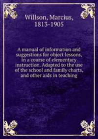 A manual of information and suggestions for object lessons, in a course of elementary instruction. Adapted to the use of the school and family charts, and other aids in teaching