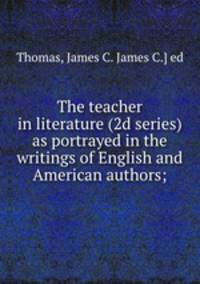 The teacher in literature (2d series) as portrayed in the writings of English and American authors;