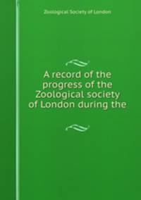 A record of the progress of the Zoological society of London during the .