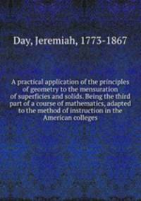 A practical application of the principles of geometry to the mensuration of superficies and solids. Being the third part of a course of mathematics, adapted to the method of instruction in the American colleges