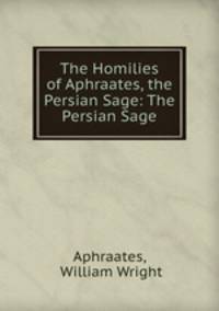 The Homilies of Aphraates, the Persian Sage: The Persian Sage