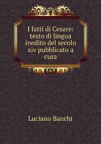 I fatti di Cesare: testo di lingua inedito del secolo xiv pubblicato a cura
