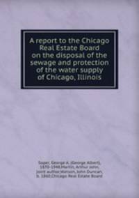 A report to the Chicago Real Estate Board on the disposal of the sewage and protection of the water supply of Chicago, Illinois