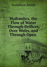 Hydraulics, the Flow of Water Through Orifices, Over Weirs, and Through Open .