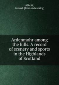 Ardenmohr among the hills. A record of scenery and sports in the Highlands of Scotland