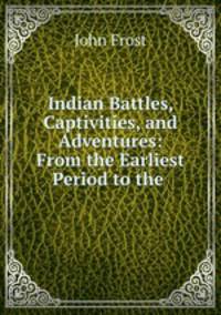 Indian Battles, Captivities, and Adventures: From the Earliest Period to the .