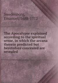 The Apocalypse explained according to the spiritual sense, in which the arcana therein predicted but heretofore concealed are revealed