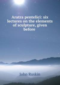 Aratra pentelici: six lectures on the elements of sculpture, given before .