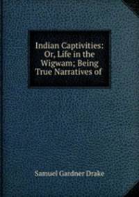 Indian Captivities: Or, Life in the Wigwam; Being True Narratives of .