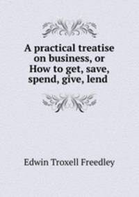 A practical treatise on business, or How to get, save, spend, give, lend .