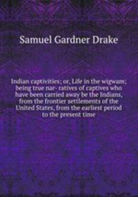 Indian captivities; or, Life in the wigwam; being true nar- ratives of captives who have been carried away be the Indians, from the frontier settlements of the United States, from the earliest period to the present time