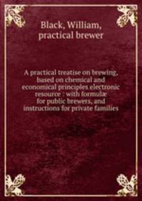 A practical treatise on brewing, based on chemical and economical principles electronic resource : with formul? for public brewers, and instructions for private families