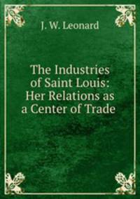 The Industries of Saint Louis: Her Relations as a Center of Trade .