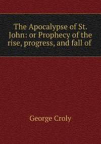 The Apocalypse of St. John: or Prophecy of the rise, progress, and fall of .