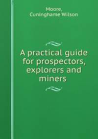A practical guide for prospectors, explorers and miners .